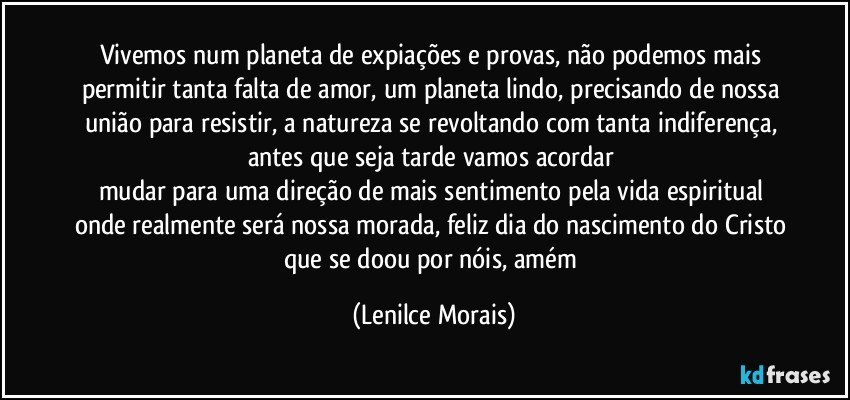 vivemos num planeta de expiações e provas, não podemos mais permitir tanta falta de amor, um planeta lindo, precisando de nossa união para resistir, a natureza se revoltando com tanta indiferença, antes que seja tarde vamos acordar 
mudar para uma direção de mais sentimento pela vida espiritual onde realmente será nossa morada, feliz dia do nascimento do Cristo que se doou por nóis, amém (Lenilce Morais)