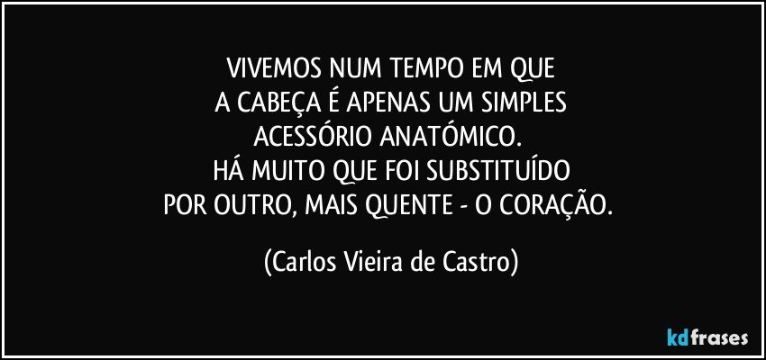 VIVEMOS NUM TEMPO EM QUE
A CABEÇA É APENAS UM SIMPLES
ACESSÓRIO ANATÓMICO. 
HÁ MUITO QUE FOI SUBSTITUÍDO
POR OUTRO, MAIS QUENTE - O CORAÇÃO. (Carlos Vieira de Castro)