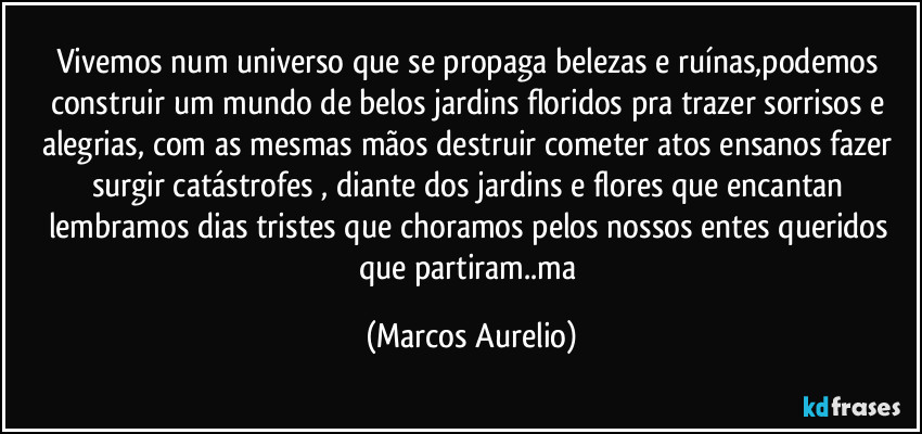 Vivemos num universo que se propaga belezas e ruínas,podemos construir  um  mundo de belos jardins  floridos pra trazer sorrisos e alegrias, com as mesmas mãos  destruir cometer atos ensanos fazer  surgir catástrofes , diante dos jardins  e flores que encantan lembramos dias tristes que choramos pelos nossos entes queridos que partiram..ma (Marcos Aurelio)