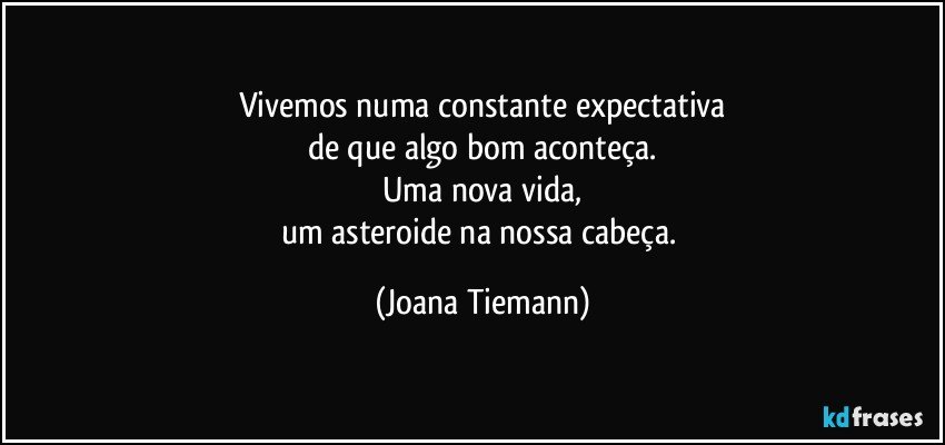 Vivemos numa constante expectativa
de que algo bom aconteça.
Uma nova vida,
um asteroide na nossa cabeça. (Joana Tiemann)