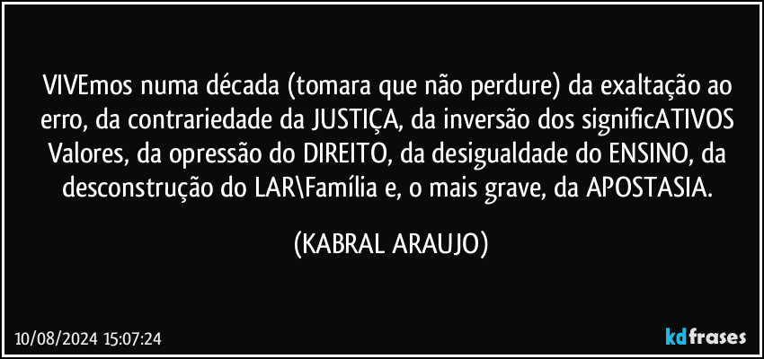 VIVEmos numa década (tomara que não perdure) da exaltação ao erro, da contrariedade da JUSTIÇA, da inversão dos significATIVOS Valores, da opressão do DIREITO, da desigualdade do ENSINO, da desconstrução do LAR\Família e, o mais grave, da APOSTASIA. (KABRAL ARAUJO)