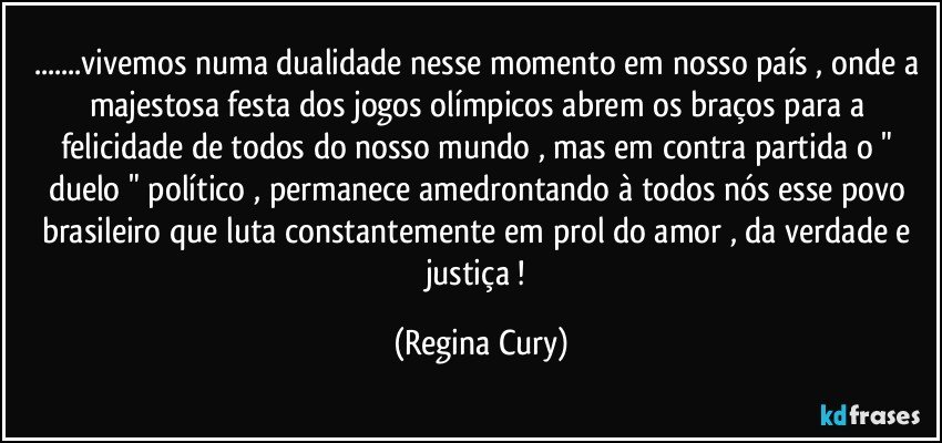 ...vivemos numa dualidade nesse momento em nosso país ,  onde a majestosa festa dos jogos olímpicos abrem os braços para a felicidade de todos  do nosso mundo , mas em contra partida o " duelo " político ,  permanece amedrontando à  todos nós esse povo brasileiro que luta constantemente em prol do amor , da verdade e justiça ! (Regina Cury)