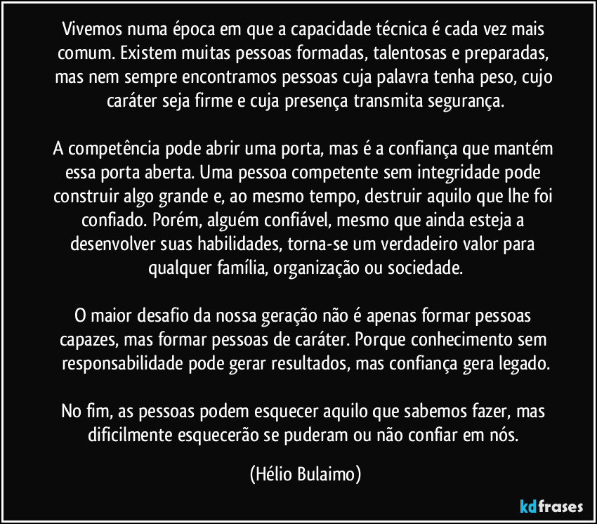 Vivemos numa época em que a capacidade técnica é cada vez mais comum. Existem muitas pessoas formadas, talentosas e preparadas, mas nem sempre encontramos pessoas cuja palavra tenha peso, cujo caráter seja firme e cuja presença transmita segurança.

A competência pode abrir uma porta, mas é a confiança que mantém essa porta aberta. Uma pessoa competente sem integridade pode construir algo grande e, ao mesmo tempo, destruir aquilo que lhe foi confiado. Porém, alguém confiável, mesmo que ainda esteja a desenvolver suas habilidades, torna-se um verdadeiro valor para qualquer família, organização ou sociedade.

O maior desafio da nossa geração não é apenas formar pessoas capazes, mas formar pessoas de caráter. Porque conhecimento sem responsabilidade pode gerar resultados, mas confiança gera legado.

No fim, as pessoas podem esquecer aquilo que sabemos fazer, mas dificilmente esquecerão se puderam ou não confiar em nós. (Hélio Bulaimo)
