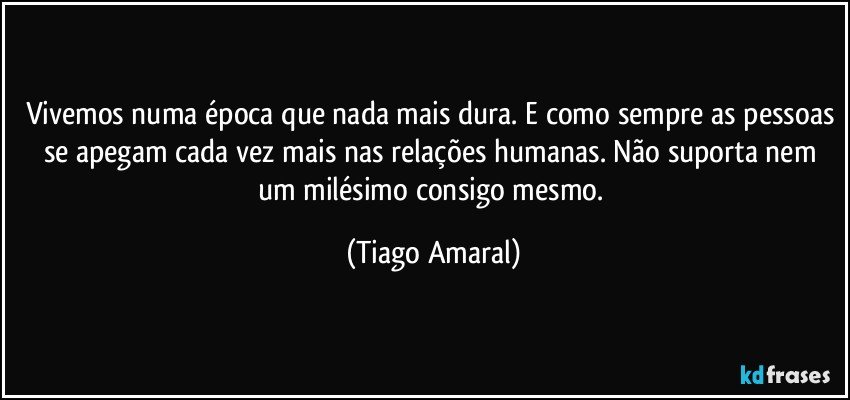 Vivemos numa época que nada mais dura. E como sempre as pessoas se apegam cada vez mais nas relações humanas. Não suporta nem um milésimo consigo mesmo. (Tiago Amaral)