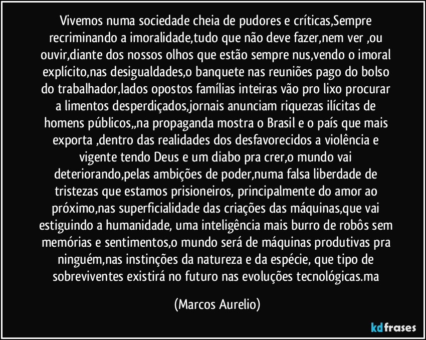 Vivemos numa sociedade cheia de pudores e críticas,Sempre recriminando a imoralidade,tudo que não deve fazer,nem ver ,ou ouvir,diante dos nossos olhos que estão sempre nus,vendo o imoral explícito,nas desigualdades,o banquete nas reuniões pago do bolso do trabalhador,lados opostos  famílias inteiras vão pro   lixo procurar a limentos desperdiçados,jornais anunciam  riquezas ilícitas de homens públicos,,na propaganda mostra o Brasil e o  país que mais exporta ,dentro das realidades dos desfavorecidos  a violência e vigente tendo Deus e um diabo pra crer,o mundo vai  deteriorando,pelas ambições de poder,numa falsa liberdade de tristezas que estamos prisioneiros, principalmente do amor ao próximo,nas superficialidade das criações das máquinas,que vai estiguindo a humanidade, uma  inteligência mais burro de robôs sem memórias e sentimentos,o mundo será de máquinas produtivas pra ninguém,nas instinções  da natureza e da  espécie, que tipo de sobreviventes existirá no futuro nas evoluções tecnológicas.ma (Marcos Aurelio)