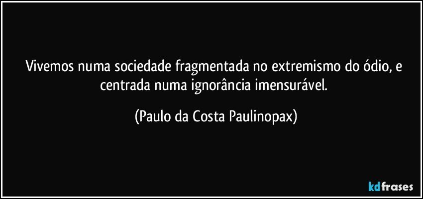 Vivemos numa sociedade fragmentada no extremismo do ódio, e centrada numa ignorância imensurável. (Paulo da Costa Paulinopax)