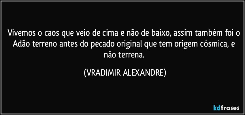 Vivemos o caos que veio de cima e não de baixo, assim também foi o Adão terreno antes do pecado original que tem origem cósmica, e não terrena. (VRADIMIR ALEXANDRE)
