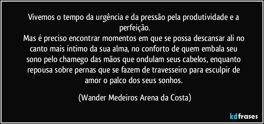 Vivemos o tempo da urgência e da pressão pela produtividade e a perfeição.
Mas é preciso encontrar momentos em que se possa descansar ali no canto mais íntimo da sua alma, no conforto de quem embala seu sono pelo chamego das mãos que ondulam seus cabelos, enquanto repousa sobre pernas que se fazem de travesseiro para esculpir de amor o palco dos seus sonhos. (Wander Medeiros Arena da Costa)