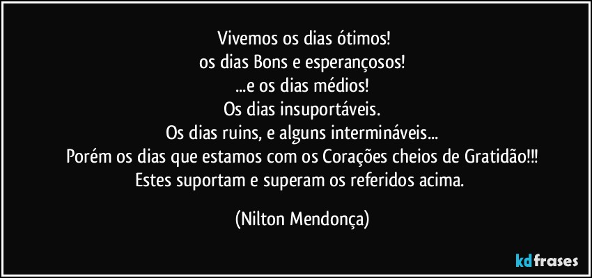 ⁠Vivemos os dias ótimos!
os dias Bons e esperançosos!
...e os dias médios!
Os dias insuportáveis.
Os dias ruins, e alguns intermináveis...
Porém os dias que estamos com os Corações cheios de Gratidão!!!
Estes suportam e superam os referidos acima. (Nilton Mendonça)