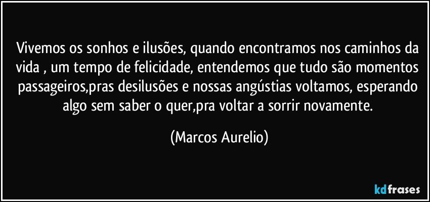 Vivemos os sonhos e ilusões, quando encontramos nos caminhos da vida , um tempo de felicidade, entendemos que tudo são momentos passageiros,pras desilusões e nossas angústias voltamos, esperando algo sem saber o quer,pra voltar a sorrir novamente. (Marcos Aurelio)