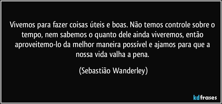 Vivemos para fazer coisas úteis e boas. Não temos controle sobre o tempo, nem sabemos o quanto dele ainda viveremos, então aproveitemo-lo da melhor maneira possível e ajamos para que a nossa vida valha a pena. (Sebastião Wanderley)
