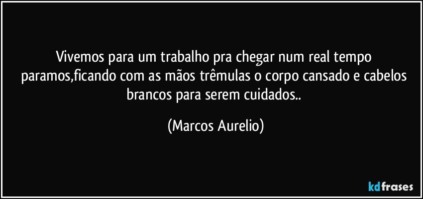 Vivemos para um trabalho pra chegar num  real tempo paramos,ficando com as mãos trêmulas o corpo cansado e cabelos brancos para serem cuidados.. (Marcos Aurelio)