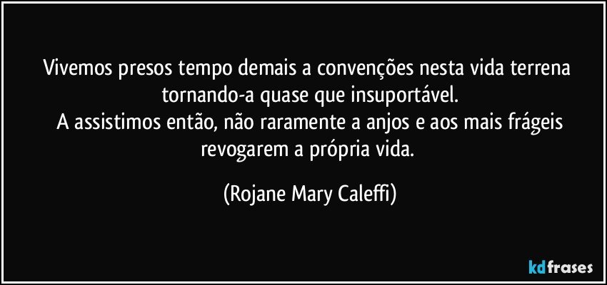 Vivemos presos   tempo demais a convenções nesta vida terrena  tornando-a quase que   insuportável.
 A assistimos então, não raramente  a anjos e aos mais   frágeis  revogarem   a própria vida. (Rojane Mary Caleffi)