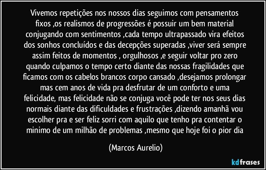 Vivemos repetições nos  nossos dias seguimos com pensamentos fixos ,os realismos de progressões é possuir um bem material conjugando com sentimentos ,cada tempo ultrapassado vira efeitos dos sonhos concluídos e das decepções superadas ,viver será sempre assim feitos de momentos , orgulhosos ,e seguir voltar pro zero quando culpamos o tempo certo diante das nossas fragilidades que ficamos com os cabelos brancos corpo cansado ,desejamos prolongar mas cem  anos  de vida pra desfrutar  de um conforto e uma felicidade, mas felicidade não se conjuga você pode ter nos seus dias normais diante das dificuldades e frustrações ,dizendo amanhã vou escolher pra e ser feliz sorri com aquilo que tenho pra contentar o minimo de um milhão de problemas ,mesmo que hoje foi o pior dia (Marcos Aurelio)