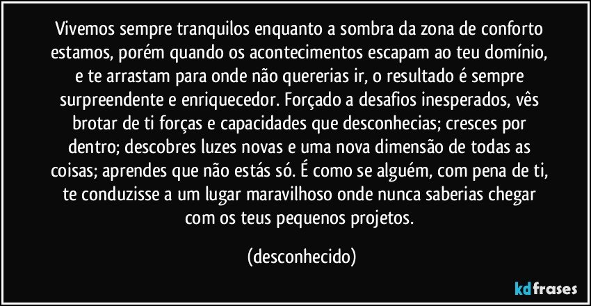 Vivemos sempre tranquilos enquanto a sombra da zona de conforto estamos, porém quando os acontecimentos escapam ao teu domínio, e te arrastam para onde não quererias ir, o resultado é sempre surpreendente e enriquecedor. Forçado a desafios inesperados, vês brotar de ti forças e capacidades que desconhecias; cresces por dentro; descobres luzes novas e uma nova dimensão de todas as coisas; aprendes que não estás só. É como se alguém, com pena de ti, te conduzisse a um lugar maravilhoso onde nunca saberias chegar com os teus pequenos projetos. (desconhecido)