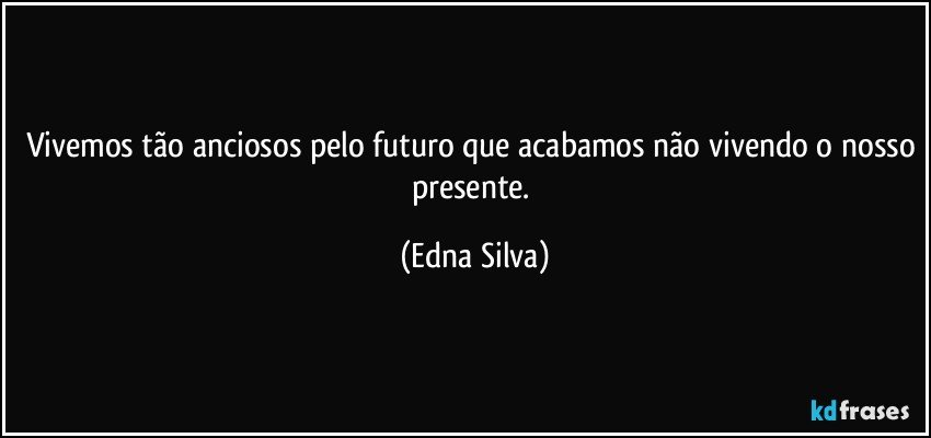 vivemos tão anciosos pelo futuro que acabamos não vivendo o nosso presente. (Edna Silva)