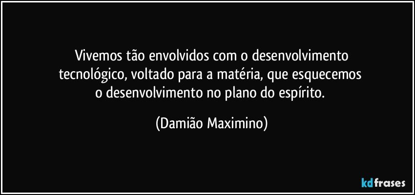 Vivemos tão envolvidos com o desenvolvimento
tecnológico, voltado para a matéria, que esquecemos 
o desenvolvimento no plano do espírito. (Damião Maximino)