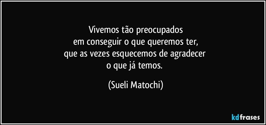 Vivemos tão preocupados
em conseguir o que queremos ter,
que as vezes esquecemos de agradecer 
o que já temos. (Sueli Matochi)