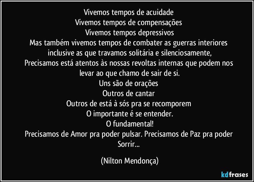 Vivemos tempos de acuidade 
Vivemos tempos de compensações 
Vivemos tempos depressivos
Mas também vivemos tempos de combater as guerras interiores inclusive as que travamos solitária e silenciosamente,
Precisamos está atentos às nossas revoltas internas que podem nos levar ao que chamo de sair de si.
Uns são de orações 
Outros de cantar 
Outros de está à sós pra se recomporem 
O importante é se entender.
O fundamental!
Precisamos de Amor pra poder pulsar. Precisamos de Paz pra poder Sorrir... (Nilton Mendonça)