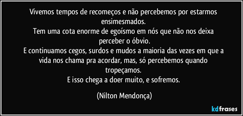 Vivemos tempos de recomeços e não percebemos por estarmos ensimesmados. 
Tem uma cota enorme de egoísmo em nós que não nos deixa perceber o óbvio.
E continuamos cegos, surdos e mudos a maioria das vezes em que a vida nos chama pra acordar, mas, só percebemos quando tropeçamos. 
E isso chega a doer muito, e sofremos. (Nilton Mendonça)