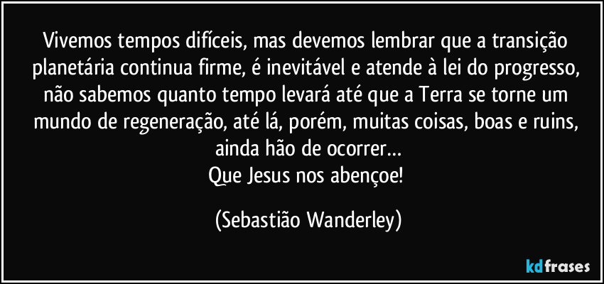 Vivemos tempos difíceis, mas devemos lembrar que a transição planetária continua firme, é inevitável e atende à lei do progresso, não sabemos quanto tempo levará até que a Terra se torne um mundo de regeneração, até lá, porém, muitas coisas, boas e ruins, ainda hão de ocorrer…
Que Jesus nos abençoe! (Sebastião Wanderley)