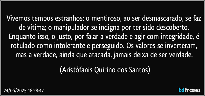 Vivemos tempos estranhos: o mentiroso, ao ser desmascarado, se faz de vítima; o manipulador se indigna por ter sido descoberto. Enquanto isso, o justo, por falar a verdade e agir com integridade, é rotulado como intolerante e perseguido. Os valores se inverteram, mas a verdade, ainda que atacada, jamais deixa de ser verdade. (Aristófanis Quirino dos Santos)