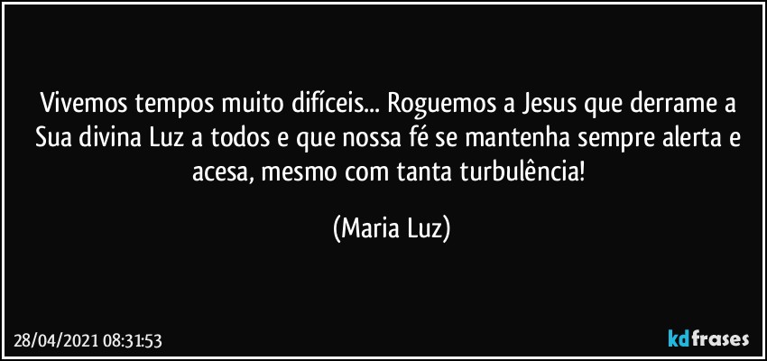 Vivemos tempos muito difíceis... Roguemos a Jesus que derrame a Sua divina Luz a todos e que nossa fé se mantenha sempre alerta e acesa, mesmo com tanta turbulência! (Maria Luz)