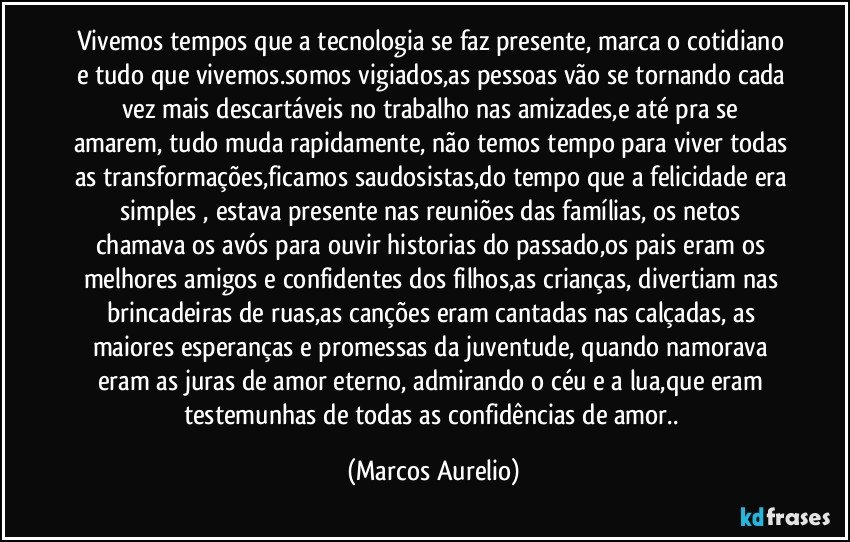 Vivemos tempos que a tecnologia se faz presente, marca o cotidiano e tudo que vivemos.somos vigiados,as pessoas vão se tornando cada vez mais descartáveis no trabalho nas amizades,e até  pra se amarem, tudo muda rapidamente, não temos tempo para viver todas as transformações,ficamos saudosistas,do tempo que a felicidade era simples , estava presente nas reuniões das famílias,  os netos chamava os avós  para ouvir historias do passado,os pais eram os melhores amigos e confidentes dos filhos,as crianças, divertiam nas brincadeiras de ruas,as canções eram cantadas nas calçadas, as maiores esperanças e promessas da juventude, quando namorava eram as juras de amor eterno, admirando o céu  e a lua,que eram testemunhas de todas as confidências de amor.. (Marcos Aurelio)