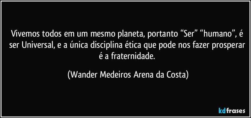 Vivemos todos em um mesmo planeta, portanto “Ser” “humano”, é ser Universal, e a única disciplina ética que pode nos fazer prosperar é a fraternidade. (Wander Medeiros Arena da Costa)