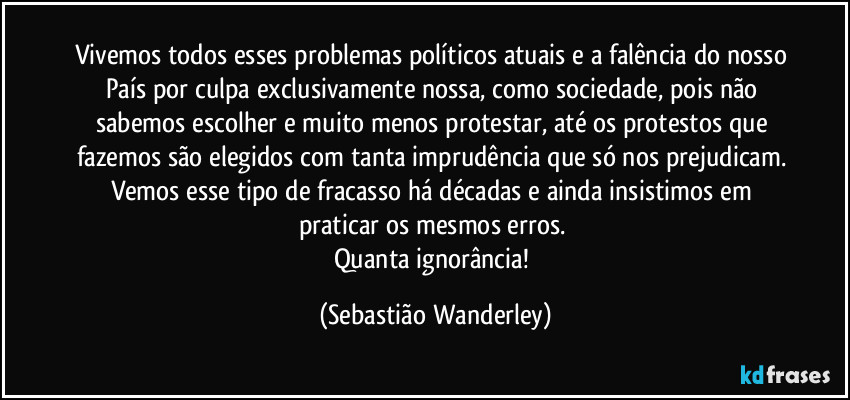 Vivemos todos esses problemas políticos atuais e a falência do nosso País por culpa exclusivamente nossa, como sociedade, pois não sabemos escolher e muito menos protestar, até os protestos que fazemos são elegidos com tanta imprudência que só nos prejudicam. Vemos esse tipo de fracasso há décadas e ainda insistimos em praticar os mesmos erros.
Quanta ignorância! (Sebastião Wanderley)