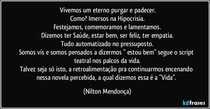 ⁠Vivemos um eterno purgar e padecer.
Como? Imersos na Hipocrisia.
Festejamos, comemoramos e lamentamos.
Dizemos ter Saúde, estar bem, ser feliz, ter empatia.
Tudo automatizado no pressuposto.
Somos vís e somos pensados a dizermos " estou bem" segue o script teatral nos palcos da vida.
Talvez seja só isto, a retroalimentação pra continuarmos encenando nessa novela percebida, a qual dizemos essa é a "Vida". (Nilton Mendonça)