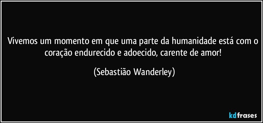 Vivemos um momento em que uma parte da humanidade está com o coração endurecido e adoecido, carente de amor! (Sebastião Wanderley)