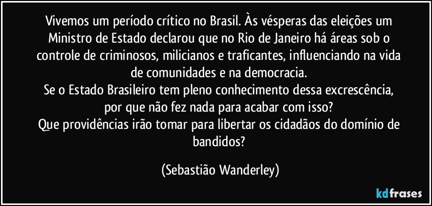 Vivemos um período crítico no Brasil. Às vésperas das eleições um Ministro de Estado declarou que no Rio de Janeiro há áreas sob o controle de criminosos, milicianos e traficantes, influenciando na vida de comunidades e na democracia. 
Se o Estado Brasileiro tem pleno conhecimento dessa excrescência, por que não fez nada para acabar com isso? 
Que providências irão tomar para libertar os cidadãos do domínio de bandidos? (Sebastião Wanderley)