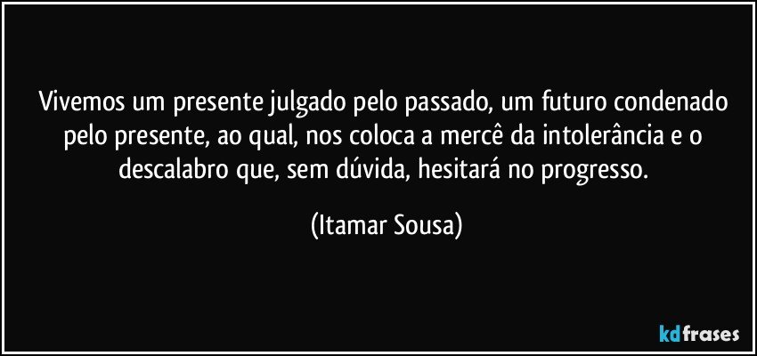 Vivemos um presente julgado pelo passado, um futuro condenado pelo presente, ao qual, nos coloca a mercê da intolerância e o descalabro que, sem dúvida, hesitará no progresso. (Itamar Sousa)