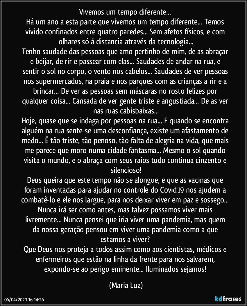 Vivemos um tempo diferente... 
Há um ano a esta parte que vivemos um tempo diferente... Temos vivido confinados entre quatro paredes... Sem afetos físicos, e com olhares só á distancia através da tecnologia...
Tenho saudade das pessoas que amo pertinho de mim, de as abraçar e beijar, de rir e passear com elas... Saudades de andar na rua, e sentir o sol no corpo, o vento nos cabelos... Saudades de ver pessoas nos supermercados, na praia e nos parques com as crianças a rir e a brincar... De ver as pessoas sem máscaras no rosto felizes por qualquer coisa... Cansada de ver gente triste e angustiada... De as ver nas ruas cabisbaixas...
Hoje, quase que se indaga por pessoas na rua... E quando se encontra alguém na rua sente-se uma desconfiança, existe um afastamento de medo... É tão triste, tão penoso, tão falta de alegria na vida, que mais me parece que moro numa cidade fantasma... Mesmo o sol quando visita o mundo, e o abraça com seus raios tudo continua cinzento e silencioso!
Deus queira que este tempo não se alongue, e que as vacinas que foram inventadas para ajudar no controle do Covid19 nos ajudem a combatê-lo e ele nos largue, para nos deixar viver em paz e sossego... Nunca irá ser como antes, mas talvez possamos viver mais livremente... Nunca pensei que iria viver uma pandemia, mas quem da nossa geração pensou em viver uma pandemia como a que estamos a viver? 
Que Deus nos proteja a todos assim como aos cientistas, médicos e enfermeiros que estão na linha da frente para nos salvarem, expondo-se ao perigo eminente... Iluminados sejamos! (Maria Luz)