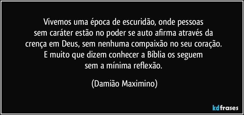 Vivemos uma época de escuridão, onde pessoas 
sem caráter estão no poder se auto afirma através da 
crença em Deus, sem nenhuma compaixão no seu coração. 
E muito que dizem conhecer a Bíblia os seguem 
sem a mínima reflexão. (Damião Maximino)