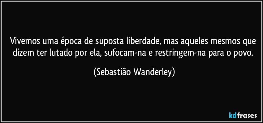 Vivemos uma época de suposta liberdade, mas aqueles mesmos que dizem ter lutado por ela, sufocam-na e restringem-na para o povo. (Sebastião Wanderley)