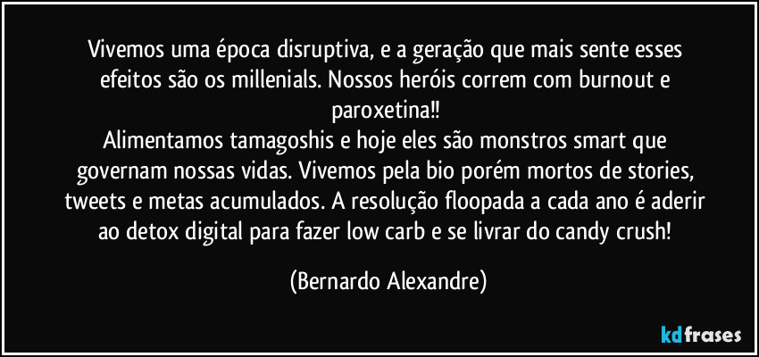 Vivemos uma época disruptiva, e a geração que mais sente esses efeitos são os millenials. Nossos heróis correm com burnout e paroxetina!! 
Alimentamos tamagoshis e hoje eles são monstros smart que governam nossas vidas. Vivemos pela bio porém mortos de stories, tweets e metas acumulados. A resolução floopada a cada ano é aderir ao detox digital para fazer low carb e se livrar do candy crush! (Bernardo Alexandre)