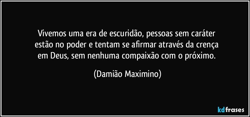 Vivemos uma era de escuridão, pessoas sem caráter 
estão no poder e tentam se afirmar através da crença 
em Deus, sem nenhuma compaixão com o próximo. (Damião Maximino)