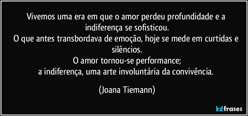 Vivemos uma era em que o amor perdeu profundidade e a indiferença se sofisticou.
O que antes transbordava de emoção, hoje se mede em curtidas e silêncios.
O amor tornou-se performance;
a indiferença, uma arte involuntária da convivência. (Joana Tiemann)