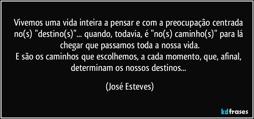 Vivemos uma vida inteira a pensar e com a preocupação centrada no(s) "destino(s)"... quando, todavia, é "no(s) caminho(s)" para lá chegar que passamos toda a nossa vida.
E são os caminhos que escolhemos, a cada momento, que, afinal, determinam os nossos destinos... (José Esteves)