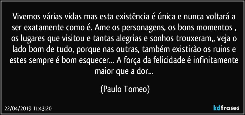 Vivemos várias vidas mas esta existência é única e nunca voltará a ser exatamente como é. Ame os personagens, os bons momentos , os lugares que visitou e tantas alegrias e sonhos trouxeram,, veja o lado bom de tudo, porque nas outras, também existirão os ruins e estes sempre é bom esquecer... A força da felicidade é infinitamente maior que a dor... (Paulo Tomeo)