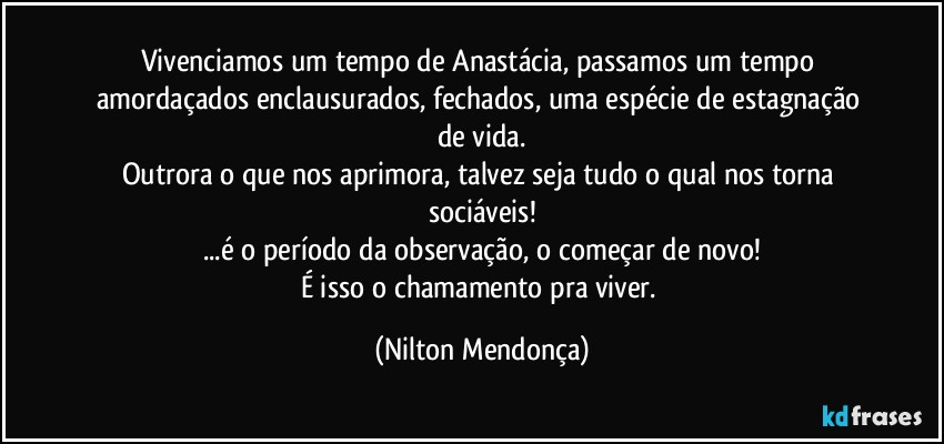 Vivenciamos um tempo de Anastácia, passamos um tempo amordaçados enclausurados, fechados, uma espécie de estagnação de vida.
Outrora o que nos aprimora, talvez seja tudo o qual nos torna sociáveis!
...é o período da observação, o começar de novo!
É isso o chamamento pra viver. (Nilton Mendonça)