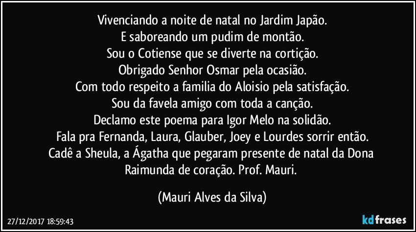 Vivenciando a noite de natal no Jardim Japão.
E saboreando um pudim de montão.
Sou o Cotiense que se diverte na cortição.
Obrigado Senhor Osmar pela ocasião.
Com todo respeito a familia do Aloisio pela satisfação.
Sou da favela amigo com toda a canção.
Declamo este poema para Igor Melo na solidão.
Fala pra Fernanda, Laura, Glauber, Joey e Lourdes sorrir então.
Cadê a Sheula, a Ágatha que pegaram presente de natal da Dona Raimunda de coração. Prof. Mauri. (Mauri Alves da Silva)