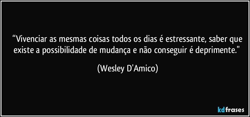 ⁠“Vivenciar as mesmas coisas todos os dias é estressante, saber que existe a possibilidade de mudança e não conseguir é deprimente." (Wesley D'Amico)