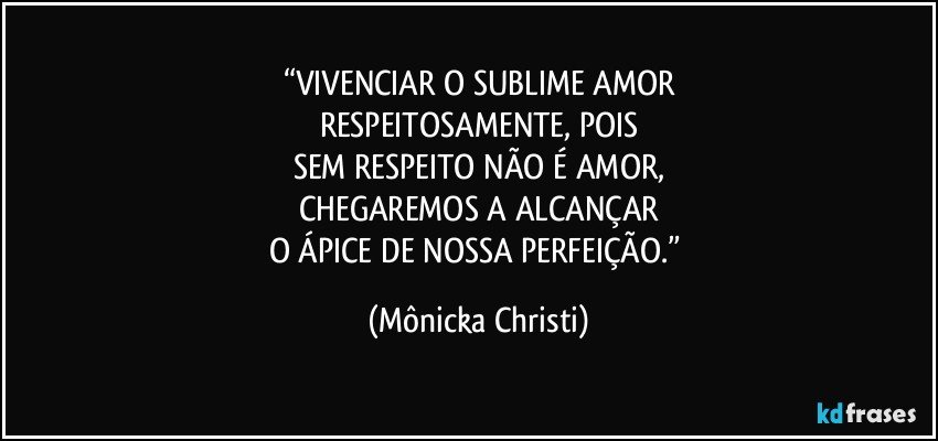 “VIVENCIAR O SUBLIME AMOR
RESPEITOSAMENTE, POIS
SEM RESPEITO NÃO É AMOR,
CHEGAREMOS A ALCANÇAR
O ÁPICE DE NOSSA PERFEIÇÃO.” (Mônicka Christi)