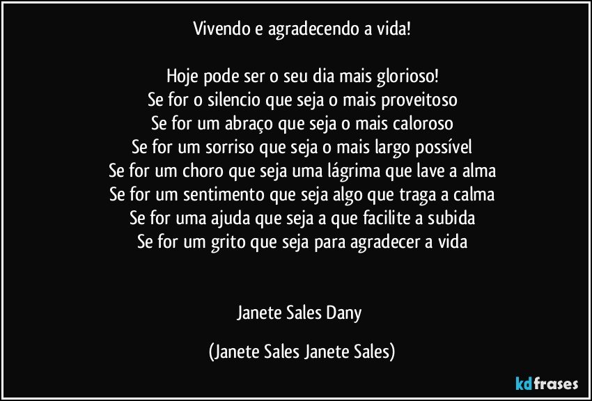 Vivendo e agradecendo a vida!

Hoje pode ser o seu dia mais glorioso!
Se for o silencio que seja o mais proveitoso
Se for um abraço que seja o mais caloroso
Se for um sorriso que seja o mais largo possível
Se for um choro que seja uma lágrima que lave a alma
Se for um sentimento que seja algo que traga a calma
Se for uma ajuda que seja a que facilite a subida
Se for um grito que seja para agradecer a vida


Janete Sales Dany (Janete Sales Janete Sales)