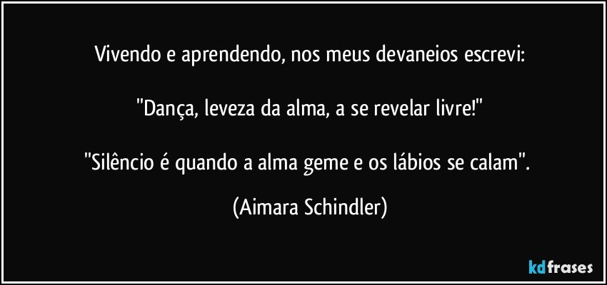 Vivendo e aprendendo, nos meus devaneios escrevi:

''Dança, leveza da alma, a se revelar livre!''

''Silêncio é quando a alma geme e os lábios se calam''. (Aimara Schindler)