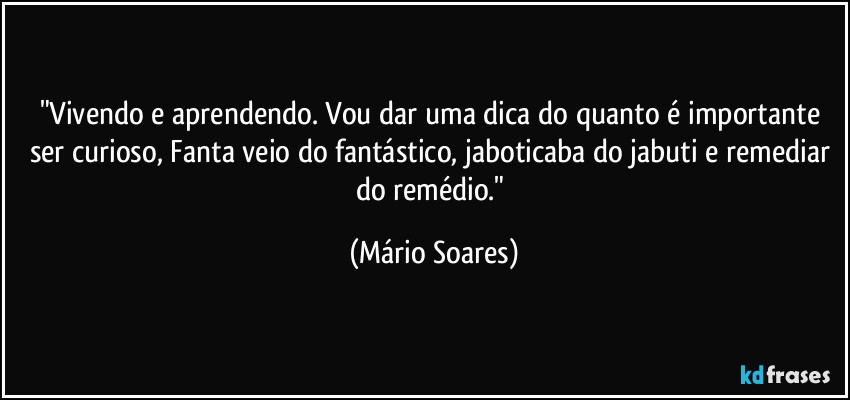 "Vivendo e aprendendo. Vou dar uma dica do quanto é importante ser curioso, Fanta veio do fantástico, jaboticaba do jabuti e remediar do remédio." (Mário Soares)