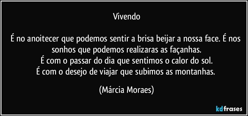 Vivendo

É no anoitecer que podemos sentir a brisa beijar a nossa face. É nos sonhos que podemos realizaras as façanhas.
É com o passar do dia que sentimos o calor do sol.
É com o desejo de viajar que subimos as montanhas. (Márcia Moraes)